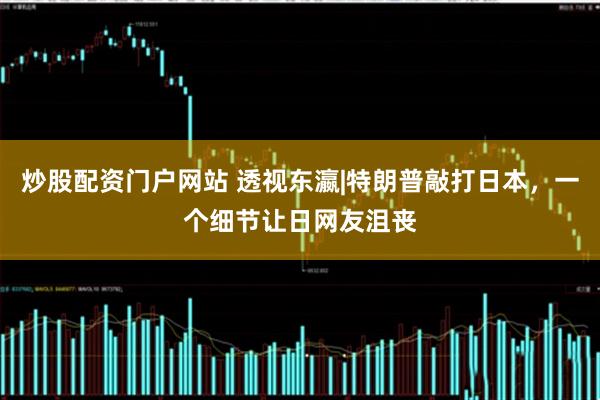 炒股配资门户网站 透视东瀛|特朗普敲打日本，一个细节让日网友沮丧