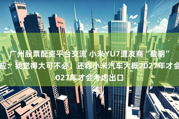 广州股票配资平台交流 小米YU7遭友商“截胡”？雷军回应：我觉得大可不必！还称小米汽车大概2027年才会考虑出口