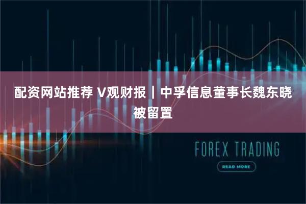 配资网站推荐 V观财报｜中孚信息董事长魏东晓被留置