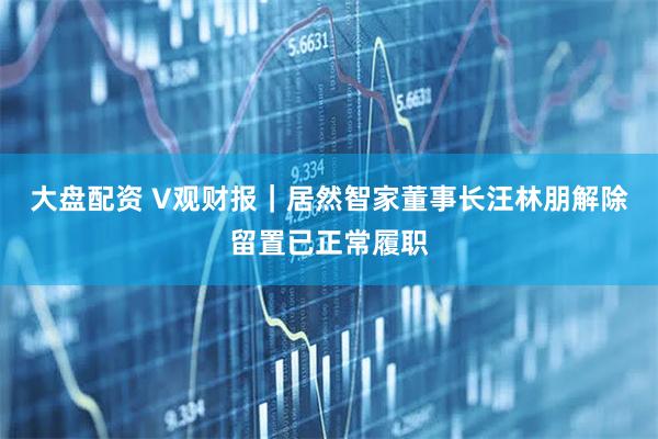 大盘配资 V观财报｜居然智家董事长汪林朋解除留置已正常履职