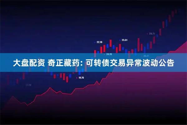 大盘配资 奇正藏药: 可转债交易异常波动公告