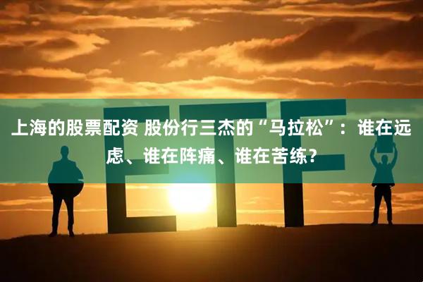 上海的股票配资 股份行三杰的“马拉松”：谁在远虑、谁在阵痛、谁在苦练？