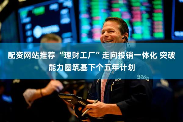 配资网站推荐 “理财工厂”走向投销一体化 突破能力圈筑基下个五年计划
