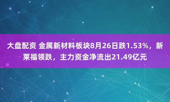大盘配资 金属新材料板块8月26日跌1.53%，新莱福领跌，主力资金净流出21.49亿元