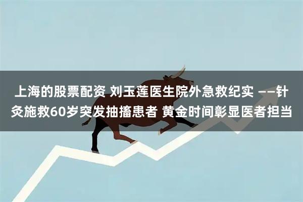 上海的股票配资 刘玉莲医生院外急救纪实 ——针灸施救60岁突发抽搐患者 黄金时间彰显医者担当