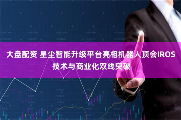 大盘配资 星尘智能升级平台亮相机器人顶会IROS 技术与商业化双线突破